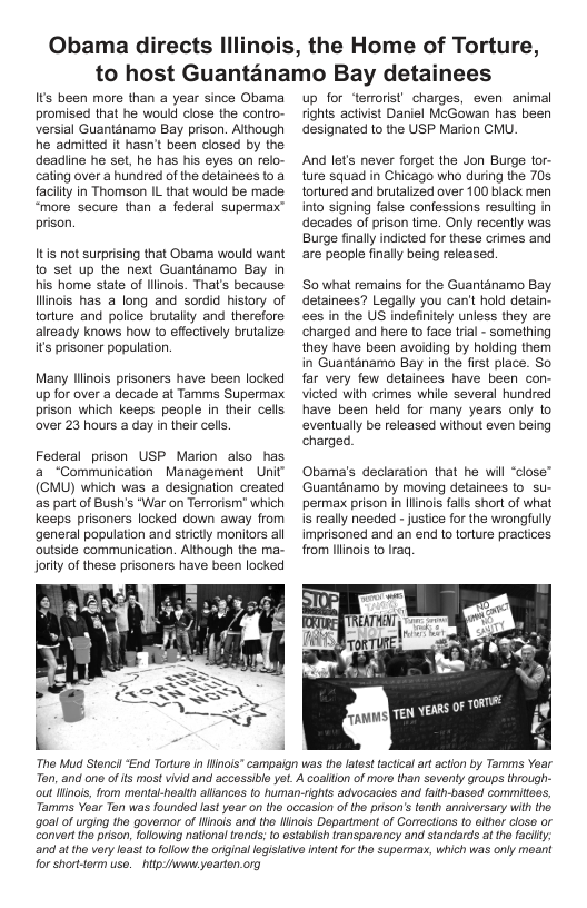 Obama directs Il  ois, the Home of Torture,  to host Guantanamo Bay detainees  Its been more than a year since Obama promised that he would close the contro- versial Guantanamo Bay prison. Although he admitted it hasn’t been closed by the deadine he set, he has his eyes on relo- cating over a hundred of the detainees to a facilty in Thomson IL that would be made “more secure than a federal supermax” prison.  It not surprising that Obama would want 1o set up the next Guantanamo Bay in his home state of llinois. That’s because Ilinois has a long and sordid history of torture and police brutalty and therefore already knows how to effectively brutalize it prisoner population.  Many liinois prisoners have been locked up for over a decade at Tamms Supermax prison which keeps people in their cells over 23 hours a day in their cells.  Federal prison USP Marion aiso has a_“Communication Management Uit (CMU) which was a designation crealed as part of Bush’s “War on Terrorism’ which keeps prisoners locked down away from general population and stictly monitors all outside communication. Although the ma- Joriy of these prisoners have been locked  up for ‘terrorist charges, even animal fights activist Daniel McGowan has been designated to the USP Marion CMU.  And let’s never forget the Jon Burge lor- ture squad in Chicago who during the 70s tortured and brutalized over 100 black men into signing false confessions resulting in decades of prison time. Only recently was Burge finally indicted for these crimes and are people finally being released.  So what remains for the Guanténamo Bay detainees? Legally you can’t hold defai es in the US indefintely unless they are charged and here (o fac trial - something they have been avoiding by holding them in Guanténamo Bay in the first place. So far very few detainees have been con- victed with crimes while several hundred have been held for many years only to eventually be released without even being charged.  Obama’s declaration that he will “close” Guanténamo by moving detainees to su- permax prison n llinois falls short of what is really needed - justice for the wrongfully imprisoned and an end to torture pracices from llinois to Iraq.  s OF TORT  Tho Mud Stoncil End Torturoin inols* campaign was the latesttacticalart acton by Tamms Yoar Ton, and ono of s most vivid and accssiblo yoL A coallion of moro than soventy groups through- out Hlinois, rom mental-heaith allancos to human-ights advocacies and faith-based commitoes, Tarmms Yoar Ton was foundod fast yoar on the occasion o tho rison’s enth anniversary with tho ‘goal of urging the goveror of Hinois and tho llinois Department of Corrections (0 oither closo or Convert the prison, fllowing national tends:to estabiish ransparency and standards at the facily and atthe very oast o ollow the original logislatvo inton for the superma. which was only moant  for shorttorm uso. - http/hwww:yoarten.org 
